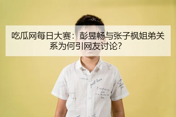吃瓜网每日大赛：彭昱畅与张子枫姐弟关系为何引网友讨论？